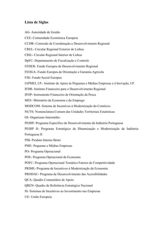 Lista de Siglas
AG- Autoridade de Gestão
CEE- Comunidade Económica Europeia
CCDR- Comissão de Coordenação e Desenvolvimento Regional
CREL- Circular Regional Exterior de Lisboa
CRIL- Circular Regional Interior de Lisboa
DpFC- Departamento de Fiscalização e Controlo
FEDER- Fundo Europeu de Desenvolvimento Regional
FEOGA- Fundo Europeu de Orientação e Garantia Agrícola
FSE- Fundo Social Europeu
IAPMEI, I.P.- Instituto de Apoio às Pequenas e Médias Empresas e à Inovação, I.P.
IFDR- Instituto Financeiro para o Desenvolvimento Regional
IFOP- Instrumento Financeiro de Orientação da Pesca
MEE- Ministério da Economia e do Emprego
MODCOM- Sistema de Incentivos à Modernização do Comércio
NUTS- Nomenclatura Comum das Unidades Territoriais Estatísticas
OI- Organismo Intermédio
PEDIP- Programa Específico de Desenvolvimento da Indústria Portuguesa
PEDIP II- Programa Estratégico de Dinamização e Modernização da Indústria
Portuguesa II
PIB- Produto Interno Bruto
PME- Pequenas e Médias Empresas
PO- Programa Operacional
POE- Programa Operacional da Economia
POFC- Programa Operacional Temático Fatores de Competitividade
PRIME- Programa de Incentivos à Modernização da Economia
PRODAC- Programa de Desenvolvimento das Acessibilidades
QCA- Quadro Comunitário de Apoio
QREN- Quadro de Referência Estratégico Nacional
SI- Sistemas de Incentivos ao Investimento nas Empresas
UE- União Europeia
 