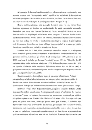 41
A integração de Portugal nas Comunidades revelou-se pois uma oportunidade, uma
vez que permitiu uma “recomposição social”, significativos acréscimos de bem-estar na
sociedade portuguesa e a construção de infra-estruturas. No fundo “as facilidades de acesso
em tempo escasso às realizações da contemporaneidade” (Gaspar, 2011).
Houve, indubitavelmente, uma evolução favorável uma vez que foram feitas
inúmeras conquistas no domínio da modernização do tecido empresarial português.
Contudo o país partiu para esta corrida com um “atraso patológico”, ou seja, as metas
ficaram aquém do atingido pela maioria dos países europeus. O processo de distribuição
dos Fundos Estruturais poderia ter sido um estímulo para um mais rápido desenvolvimento
do país, mas acabou por revelar-se insuficiente para atingir o objetivo da convergência
real. O consumo desmedido, as obras públicas “descontroladas” e o acesso ao crédito
banalizado, maquilharam a verdadeira situação real do país.
Passados mais de 25 anos desde a entrada de Portugal na então CEE, o país parece
ainda evidenciar grandes carências em termos de produtividade comparativamente aos seus
parceiros europeus. Admitindo que o valor da UE corresponde a 100%, observa-se que em
2009 uma hora de trabalho em Portugal “produzia” apenas 65% do PIB médio dos 27
países europeus, muito abaixo do máximo de 175% do Luxemburgo ou mesmo dos 108%
de Espanha. Ainda que tenha aumentado ligeiramente (era de 61% no ano de 2004), a
posição relativa baixou, uma vez Portugal foi mesmo ultrapassado pela República Checa e
pela Eslováquia (Rosa e Chitas, 2013).
Quanto aos padrões demográficos, níveis de serviços e infraestruturas Portugal
parece colocar-se lado a lado relativamente aos restantes países mais desenvolvidos da
Europa, mas noutras áreas os atrasos mantém-se evidentes, como é o caso do nível de
qualificações. Portugal tem nesta matéria dos trabalhadores menos qualificados da Europa.
Refletindo sobre o futuro da política regional, e seguindo a sugestão de Porto (2005),
duas questões podem ser colocadas. A primeira prende-se com a “suficiência dos recursos
orçamentais”, tendo em conta os alargamentos, que aumentam a necessidade de políticas
de apoio a regiões menos desenvolvidas. Há que refletir sobre a falta de compreensão por
parte dos países mais ricos, ainda que países como, por exemplo, a Alemanha seja
beneficiada com novas oportunidades de mercado que surgem com o desenvolvimento
destas zonas mais carenciadas. A segunda, relacionada também com os países ricos, e dada
a cada vez mais feroz concorrência mundial, consiste no risco de que a prossecução de
políticas estruturais seja deixada para trás em detrimento de outros objetivos como, por
 