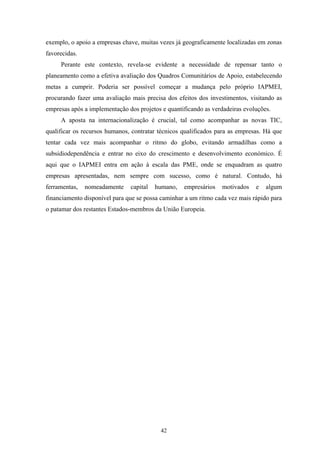 42
exemplo, o apoio a empresas chave, muitas vezes já geograficamente localizadas em zonas
favorecidas.
Perante este contexto, revela-se evidente a necessidade de repensar tanto o
planeamento como a efetiva avaliação dos Quadros Comunitários de Apoio, estabelecendo
metas a cumprir. Poderia ser possível começar a mudança pelo próprio IAPMEI,
procurando fazer uma avaliação mais precisa dos efeitos dos investimentos, visitando as
empresas após a implementação dos projetos e quantificando as verdadeiras evoluções.
A aposta na internacionalização é crucial, tal como acompanhar as novas TIC,
qualificar os recursos humanos, contratar técnicos qualificados para as empresas. Há que
tentar cada vez mais acompanhar o ritmo do globo, evitando armadilhas como a
subsidiodependência e entrar no eixo do crescimento e desenvolvimento económico. É
aqui que o IAPMEI entra em ação à escala das PME, onde se enquadram as quatro
empresas apresentadas, nem sempre com sucesso, como é natural. Contudo, há
ferramentas, nomeadamente capital humano, empresários motivados e algum
financiamento disponível para que se possa caminhar a um ritmo cada vez mais rápido para
o patamar dos restantes Estados-membros da União Europeia.
 