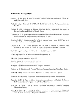Referências Bibliográficas
Amaral, J. F. do (2006). O Impacto Económico da Integração de Portugal na Europa. (I.
da D. Nacional, Ed.).
Andrade, J. S., e Duarte, A. P. (2013). The Dutch Disease in the Portuguese Economy.
GEMF.
Andrez, J. (2011). Pequenas e Médias Empresas (PME) e Integração Europeia. In
Portugal e a Europa Dicionário.Tinta da China.
Comissão, R. D. A. (2003). Recomendação da Comissão de 6 de Maio de 2003 relativa à
definição de micro, pequenas e médias empresas, d, 36–41.
Ferreira, D. (2013). Lançamento da Estratégia- A preparação do “ Novo QREN ” e o ciclo
de Fundos Estruturais 2014-2020. IFDR.
Gaspar, A. H. (2011). União Europeia nos 25 anos da adesão de Portugal- uma
construção pelo direito. In 25 anos de União Europeia, 125 reflexões. Almedina.
IAPMEI. http://www.iapmei.pt/. Data da consulta 01-Dezembro-2013
IFDR. http://www.ifdr.pt/. Data da consulta 20-Dezembro-2013
INE. (2013). Empresas em Portugal 2011.
Lains, P. (2007). O Economista Suave. Cosmos.
Marques, A. (2006). Economia da União Europeia. Almedina.
Mateus, A. (2013). 25 Anos de Portugal Europeu. Fundação Francisco Manuel dos Santos.
Porto, M. (2005). Fundos Estruturais. Dicionário de Termos Europeus. Alêtheia.
Porto, M. (2011). Fundos Estruturais. Portugal e a Europa Dicionário. Tinta da China
Regueira, A. (2011). O que os últimos vinte e cinco anos fizeram à minha ideia de Europa.
In 25 anos de União Europeia, 125 reflexões. Almedina.
Rosa, M. J., e Chitas, P. (2013). Portugal e a Europa: os Números. Fundação Francisco
Manuel dos Santos.
Vilar, E. R. (2011). 25 anos de adesão: história de sucesso ou oportunidade perdida? In 25
anos de União Europeia, 125 reflexões.Almedina.
 