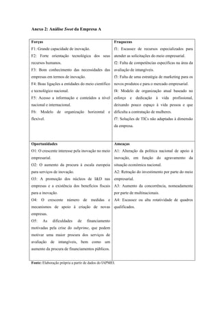 Anexo 2: Análise Swot da Empresa A
Forças
F1: Grande capacidade de inovação.
F2: Forte orientação tecnológica dos seus
recursos humanos.
F3: Bom conhecimento das necessidades das
empresas em termos de inovação.
F4: Boas ligações a entidades do meio científico
e tecnológico nacional.
F5: Acesso a informação e conteúdos a nível
nacional e internacional.
F6: Modelo de organização horizontal e
flexível.
Fraquezas
f1: Escassez de recursos especializados para
atender as solicitações do meio empresarial.
f2: Falta de competências específicas na área da
avaliação de intangíveis.
f3: Falta de uma estratégia de marketing para os
novos produtos e para o mercado empresarial.
f4: Modelo de organização atual baseado no
esforço e dedicação à vida profissional,
deixando pouco espaço à vida pessoa e que
dificulta a contratação de mulheres.
f7: Soluções de TICs não adaptadas à dimensão
da empresa.
Oportunidades
O1: O crescente interesse pela inovação no meio
empresarial.
O2: O aumento da procura à escala europeia
para serviços de inovação.
O3: A promoção dos núcleos de I&D nas
empresas e a existência dos benefícios fiscais
para a inovação.
O4: O crescente número de medidas e
mecanismos de apoio à criação de novas
empresas.
O5: As dificuldades de financiamento
motivadas pela crise do subprime, que podem
motivar uma maior procura dos serviços de
avaliação de intangíveis, bem como um
aumento da procura de financiamentos públicos.
Ameaças
A1: Alteração da política nacional de apoio à
inovação, em função do agravamento da
situação económica nacional.
A2: Retração do investimento por parte do meio
empresarial.
A3: Aumento da concorrência, nomeadamente
por parte de multinacionais.
A4: Escassez ou alta rotatividade de quadros
qualificados.
Fonte: Elaboração própria a partir de dados do IAPMEI.
 