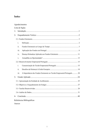 i
Índice
Agradecimentos
Lista de Siglas
1- Introdução...............................................................................................................1
2- Enquadramento Teórico .........................................................................................2
2.1- Fundos Estruturais.......................................................................................................... 2
i. Definição ................................................................................................................. 2
ii. Fundos Estruturais ao Longo do Tempo ................................................................. 3
iii. Aplicação dos Fundos em Portugal ......................................................................... 6
iv. Doença Holandesa Aplicada aos Fundos Estruturais ............................................ 11
v. Armadilha ou Oportunidade? ................................................................................ 13
2.2- Desenvolvimento Empresarial Português .................................................................... 15
i. Caracterização do Tecido Empresarial Português................................................. 15
ii. Desafios de Pertencer à União Europeia ............................................................... 18
iii. A Importância dos Fundos Estruturais no Tecido Empresarial Português ............ 20
3- Estudo Aplicado ...................................................................................................24
3.1- Apresentação da Entidade de Acolhimento ................................................................. 25
3.2- Objetivos e Enquadramento do Estágio ....................................................................... 27
3.3- Tarefas Desenvolvidas ................................................................................................. 28
3.4- Análise de Dados.......................................................................................................... 31
4- Conclusão .............................................................................................................40
Referências Bibliográficas
Anexos
 