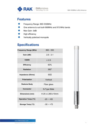 1
860~930MHz LoRa Antenna
1
Features
Frequency Range: 860~930MHz
One antenna to suit both 868MHz and 915 MHz bands
Max Gain: 3dBi
High efficiency
Vertically polarized monopole
Specifications
Frequency Range (MHz) 860 - 930
Gain (dBi) 2.6 - 3.1
VSWR ≤ 2.5
Efficiency 60%
Radiation 360°
Impedance (Ohms) 50Ω
Polarization Vertical
Radome Body Fiber glass
Connector N-Type Male
Dimensions (mm) Փ 25 x L360±10mm
Operation Temp (°C) -20 ~ +65
Storage Temp (°C) -30 ~ +75
 
