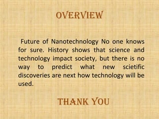 oveRview

 Future of Nanotechnology No one knows
for sure. History shows that science and
technology impact society, but there is no
way to predict what new scietific
discoveries are next how technology will be
used.

             tHaNK YoU
 