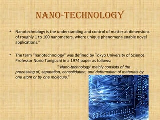 nano-technology
•   Nanotechnology is the understanding and control of matter at dimensions
    of roughly 1 to 100 nanometers, where unique phenomena enable novel
    applications.”

•   The term "nanotechnology" was defined by Tokyo University of Science
    Professor Norio Taniguchi in a 1974 paper as follows:
                          "'Nano-technology' mainly consists of the
    processing of, separation, consolidation, and deformation of materials by
    one atom or by one molecule."
 