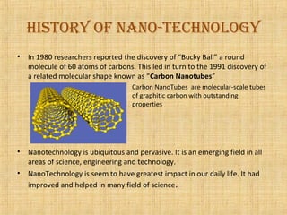 History of NaNo-tecHNology
•   In 1980 researchers reported the discovery of “Bucky Ball” a round
    molecule of 60 atoms of carbons. This led in turn to the 1991 discovery of
    a related molecular shape known as “Carbon Nanotubes”
                                    Carbon NanoTubes are molecular-scale tubes
                                    of graphitic carbon with outstanding
                                    properties




•   Nanotechnology is ubiquitous and pervasive. It is an emerging field in all
    areas of science, engineering and technology.
•   NanoTechnology is seem to have greatest impact in our daily life. It had
    improved and helped in many field of science.
 