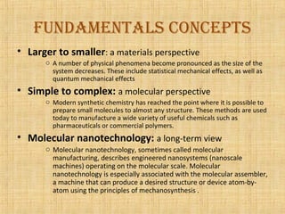 fuNdameNtals coNcepts
• Larger to smaller: a materials perspective
      o A number of physical phenomena become pronounced as the size of the
        system decreases. These include statistical mechanical effects, as well as
        quantum mechanical effects
• Simple to complex: a molecular perspective
      o Modern synthetic chemistry has reached the point where it is possible to
        prepare small molecules to almost any structure. These methods are used
        today to manufacture a wide variety of useful chemicals such as
        pharmaceuticals or commercial polymers.
• Molecular nanotechnology: a long-term view
      o Molecular nanotechnology, sometimes called molecular
        manufacturing, describes engineered nanosystems (nanoscale
        machines) operating on the molecular scale. Molecular
        nanotechnology is especially associated with the molecular assembler,
        a machine that can produce a desired structure or device atom-by-
        atom using the principles of mechanosynthesis .
 