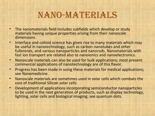 NaNo-materials
•   The nanomaterials field includes subfields which develop or study
    materials having unique properties arising from their nanoscale
    dimensions.
•   Interface and colloid science has given rise to many materials which may
    be useful in nanotechnology, such as carbon nanotubes and other
    fullerenes, and various nanoparticles and nanorods. Nanomaterials with
    fast ion transport are related also to nanoionics and nanoelectronics.
•   Nanoscale materials can also be used for bulk applications; most present
    commercial applications of nanotechnology are of this flavor.
•   Progress has been made in using these materials for medical applications;
    see Nanomedicine.
•   Nanoscale materials are sometimes used in solar cells which combats the
    cost of traditional Silicon solar cells
•   Development of applications incorporating semiconductor nanoparticles
    to be used in the next generation of products, such as display technology,
    lighting, solar cells and biological imaging; see quantum dots.
 