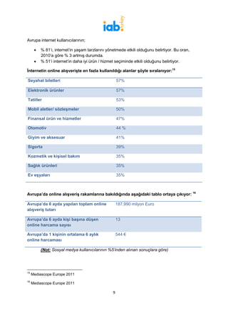 Avrupa internet kullanıcılarının;

      •   % 81’i, internet’in yaşam tarzlarını yönetmede etkili olduğunu belirtiyor. Bu oran,
          2010’a göre % 3 artmış durumda.
      •   % 51’i internet’in daha iyi ürün / hizmet seçiminde etkili olduğunu belirtiyor.

İnternetin online alışverişte en fazla kullanıldığı alanlar şöyle sıralanıyor:15

Seyahat biletleri                                     57%

Elektronik ürünler                                    57%

Tatiller                                              53%

Mobil aletler/ sözleşmeler                            50%

Finansal ürün ve hizmetler                            47%

Otomotiv                                              44 %

Giyim ve aksesuar                                     41%

Sigorta                                               39%

Kozmetik ve kişisel bakım                             35%

Sağlık ürünleri                                       35%

Ev eşyaları                                           35%



Avrupa’da online alışveriş rakamlarına bakıldığında aşağıdaki tablo ortaya çıkıyor: 16

Avrupa’da 6 ayda yapılan toplam online                187,990 milyon Euro
alışveriş tutarı

Avrupa’da 6 ayda kişi başına düşen                    13
online harcama sayısı

Avrupa’da 1 kişinin ortalama 6 aylık                  544 €
online harcaması

          (Not: Sosyal medya kullanıcılarının %5’inden alınan sonuçlara göre)




15
     Mediascope Europe 2011
16
     Mediascope Europe 2011

                                                  9
 
