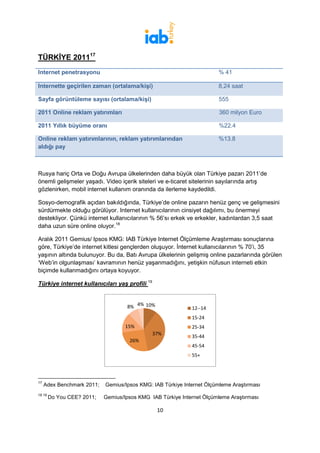 TÜRKİYE 201117
Internet penetrasyonu                                                  % 41

Internette geçirilen zaman (ortalama/kişi)                             8,24 saat

Sayfa görüntüleme sayısı (ortalama/kişi)                               555

2011 Online reklam yatırımları                                          360 milyon Euro

2011 Yıllık büyüme oranı                                               %22.4

Online reklam yatırımlarının, reklam yatırımlarından                   %13.8
aldığı pay



Rusya hariç Orta ve Doğu Avrupa ülkelerinden daha büyük olan Türkiye pazarı 2011’de
önemli gelişmeler yaşadı. Video içerik siteleri ve e-ticaret sitelerinin sayılarında artış
gözlenirken, mobil internet kullanım oranında da ilerleme kaydedildi.

Sosyo-demografik açıdan bakıldığında, Türkiye’de online pazarın henüz genç ve gelişmesini
sürdürmekte olduğu görülüyor. Internet kullanıcılarının cinsiyet dağılımı, bu önermeyi
destekliyor. Çünkü internet kullanıcılarının % 56’sı erkek ve erkekler, kadınlardan 3,5 saat
daha uzun süre online oluyor.18

Aralık 2011 Gemius/ Ipsos KMG: IAB Türkiye Internet Ölçümleme Araştırması sonuçlarına
göre, Türkiye’de internet kitlesi gençlerden oluşuyor. İnternet kullanıcılarının % 70’i, 35
yaşının altında bulunuyor. Bu da, Batı Avrupa ülkelerinin gelişmiş online pazarlarında görülen
‘Web’in olgunlaşması’ kavramının henüz yaşanmadığını, yetişkin nüfusun interneti etkin
biçimde kullanmadığını ortaya koyuyor.

Türkiye internet kullanıcıları yaş profili 19


                                    8% 4% 10%                12--14
                                                             15-24
                                    15%                      25-34
                                                37%
                                                             35-44
                                     26%
                                                             45-54
                                                             55+




17
     Adex Benchmark 2011;   Gemius/Ipsos KMG: IAB Türkiye Internet Ölçümleme Araştırması
18 19
        Do You CEE? 2011;   Gemius/Ipsos KMG IAB Türkiye Internet Ölçümleme Araştırması

                                                 10
 