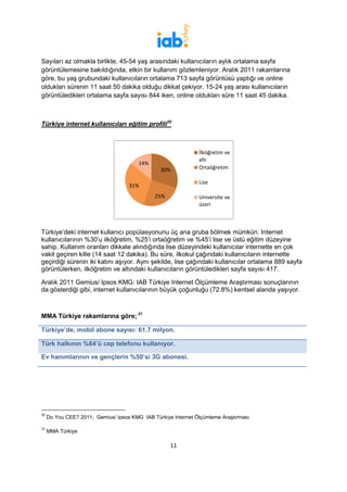 Sayıları az olmakla birlikte, 45-54 yaş arasındaki kullanıcıların aylık ortalama sayfa
görüntülemesine bakıldığında, etkin bir kullanım gözlemleniyor. Aralık 2011 rakamlarına
göre, bu yaş grubundaki kullanıcıların ortalama 713 sayfa görüntüsü yaptığı ve online
oldukları sürenin 11 saat 50 dakika olduğu dikkat çekiyor. 15-24 yaş arası kullanıcıların
görüntüledikleri ortalama sayfa sayısı 844 iken, online oldukları süre 11 saat 45 dakika.



Türkiye internet kullanıcıları eğitim profili2019



                                                               İlköğretim ve
                                                               altı
                                        14%
                                                30%            Ortaöğretim

                                                               Lise
                                    31%
                                              25%              Universite ve
                                                               üzeri



Türkiye’deki internet kullanıcı popülasyonunu üç ana gruba bölmek mümkün. Internet
kullanıcılarının %30’u ilköğretim, %25’i ortaöğretim ve %45’i lise ve üstü eğitim düzeyine
sahip. Kullanım oranları dikkate alındığında lise düzeyindeki kullanıcılar internette en çok
vakit geçiren kitle (14 saat 12 dakika). Bu süre, ilkokul çağındaki kullanıcıların internette
geçirdiği sürenin iki katını aşıyor. Aynı şekilde, lise çağındaki kullanıcılar ortalama 889 sayfa
görüntülerken, ilköğretim ve altındaki kullanıcıların görüntüledikleri sayfa sayısı 417.

Aralık 2011 Gemius/ Ipsos KMG: IAB Türkiye Internet Ölçümleme Araştırması sonuçlarının
da gösterdiği gibi, internet kullanıcılarının büyük çoğunluğu (72.8%) kentsel alanda yaşıyor.



MMA Türkiye rakamlarına göre; 2120

Türkiye’de, mobil abone sayısı: 61.7 milyon.

Türk halkının %84’ü cep telefonu kullanıyor.

Ev hanımlarının ve gençlerin %50’si 3G abonesi.




20
     Do You CEE? 2011; Gemius/ Ipsos KMG IAB Türkiye Internet Ölçümleme Araştırması

21
     MMA Türkiye

                                                    11
 