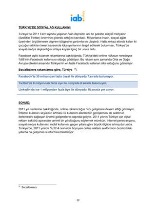 TÜRKİYE’DE SOSYAL AĞ KULLANIMI

Türkiye’de 2011 Ekim ayında yaşanan Van depremi, acı bir şekilde sosyal medyanın
(özellikle Twitter) öneminin giderek arttığını kanıtladı. Milyonlarca insan, sosyal ağlar
üzerinden örgütlenerek deprem bölgesine yardımlarını ulaştırdı. Hatta enkaz altında kalan iki
çocuğun attıkları tweet sayesinde lokasyonlarının tespit edilerek bulunması, Türkiye’de
sosyal medya alışkanlığını ortaya koyan ilginç bir unsur oldu.

Facebook aylık kulanım rakamlarına bakıldığında, Türkiye’deki online nüfusun neredeyse
%88’inin Facebook kullanıcısı olduğu görülüyor. Bu rakam aynı zamanda Orta ve Doğu
Avrupa ülkeleri arasında Türkiye’nin en fazla Facebook kullanan ülke olduğunu gösteriyor.

Socialbakers rakamlarına göre, Türkiye2122;

Facebook’ta 30 milyondan fazla üyesi ile dünyada 7.sırada bulunuyor.

Twitter’da 8 milyondan fazla üye ile dünyada 8.sırada bulunuyor.

Linkedin’de ise 1 milyondan fazla üye ile dünyada 18.sırada yer alıyor.



SONUÇ:

2011 yılı verilerine bakıldığında, online reklamcılığın hızlı gelişimine devam ettiği görülüyor.
İnternet kullanıcı sayısının artması ve kullanım alanlarının genişlemesi de sektörün
ilerlemesini sağlayan önemli gelişmelerin başında geliyor. 2011 yılının Türkiye için dijital
reklam sektörü açısından verimli bir yıl olduğunu söylemek mümkün. İnternet penetrasyonu,
sosyal medya kullanımı, mobil kullanımı geçen yıllara göre büyük ölçüde artmış durumda.
Türkiye’de, 2011 yılında % 22.4 oranında büyüyen online reklam sektörünün önümüzdeki
yıllarda da gelişimini sürdürmesi bekleniyor.




22
     Socialbakers



                                               12
 