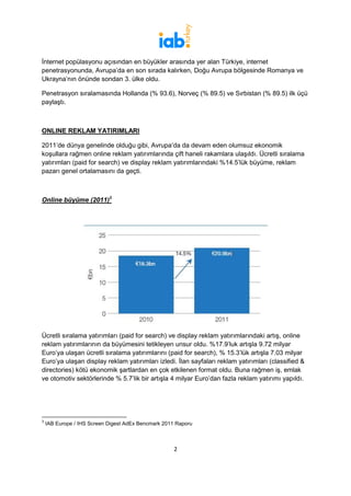 İnternet popülasyonu açısından en büyükler arasında yer alan Türkiye, internet
penetrasyonunda, Avrupa’da en son sırada kalırken, Doğu Avrupa bölgesinde Romanya ve
Ukrayna’nın önünde sondan 3. ülke oldu.

Penetrasyon sıralamasında Hollanda (% 93.6), Norveç (% 89.5) ve Sırbistan (% 89.5) ilk üçü
paylaştı.



ONLINE REKLAM YATIRIMLARI

2011’de dünya genelinde olduğu gibi, Avrupa’da da devam eden olumsuz ekonomik
koşullara rağmen online reklam yatırımlarında çift haneli rakamlara ulaşıldı. Ücretli sıralama
yatırımları (paid for search) ve display reklam yatırımlarındaki %14.5’lük büyüme, reklam
pazarı genel ortalamasını da geçti.



Online büyüme (2011)3




Ücretli sıralama yatırımları (paid for search) ve display reklam yatırımlarındaki artış, online
reklam yatırımlarının da büyümesini tetikleyen unsur oldu. %17.9’luk artışla 9.72 milyar
Euro’ya ulaşan ücretli sıralama yatırımlarını (paid for search), % 15.3’lük artışla 7.03 milyar
Euro’ya ulaşan display reklam yatırımları izledi. İlan sayfaları reklam yatırımları (classified &
directories) kötü ekonomik şartlardan en çok etkilenen format oldu. Buna rağmen iş, emlak
ve otomotiv sektörlerinde % 5.7’lik bir artışla 4 milyar Euro’dan fazla reklam yatırımı yapıldı.




3
    IAB Europe / IHS Screen Digest AdEx Bencmark 2011 Raporu



                                                     2
 