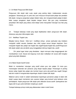 2..1.3.6 Model Pengurusan Bilik Darjah
Pengurusan bilik darjah ialah suatu aspek yang penting dalam melaksanakan sesuatu
pengajaran. Seseorang guru itu perlu tahu cara menyusun tempat duduk pelajar dan peralatan
bilik darjah, mengurus pergerakan pelajar didalam kelas, dan mengawal disiplin pelajar di dalam
kelas supaya pengajaran dapat berjalan dengan lancar. Ada guru yang menekankan
penyediaan bilik darjah yang selesa untuk belajar serta mewujudkan hubungan dua hala yang
mesra.
2.4 Terdapat beberapa model yang dapat diaplikasikan dalam pengurusan bilik darjah.
Antaranya yang akan dibincangkan ialah:
2.4.1 Modifikasi Tingkah Laku
Mengikut kamus Dewan Edisi ke-4 modifikasi ertinya proses (perbuatan atau tindakan)
mengubah sedikit sesuatu (keadaan atau sifat) supaya sesuai dengan keperluan. Guru
mengubah tingkah laku pelajar dari tingkah laku negatif kepada tingkah laku positif.Pengurusan
bilik darjah adalah satu set aktiviti yang menggalakkan lahirnya tingkah laku positif.
* Cth: jadual tugas harian yang disediakan dapat memupuk sikap tanggungjawab dan
mendisiplinkan murid. Secara tak langsung murid akan melibatkan diri secara aktif mengikut
jadual yang telah ditetapkan.
2.4.2 Model Disiplin Asertif Canter
Model ini menekankan hubungan yang positif antara guru dan pelajar. Di mana guru
menerangkan kehendak dan peraturan yang diingini kepada pelajar. Penerangan ini penting
kerana setiap tingkah laku pelajar ada memberi kesan sama ada positif atau negatif. Dengan
kata lain model ini mengutamakan kepentingan disiplin di dalam bilik darjah.
Matlamat utama model ini adalah berlandaskan kepentingan pematuhan pelajar di dalam bilik
darjah supaya dapat membentuk satu suasana belajar yang kondusif serta berkesan untuk
pembelajaran. Aspek pengurusan bilik darjah perlu dilakukan secara asertif (berkeyakinan dan
tegas) oleh itu guru perlu bertindak menjadi guru asertif.
Terdapat beberapa prinsip model yang dilaksanakan dalam model Canter:
 