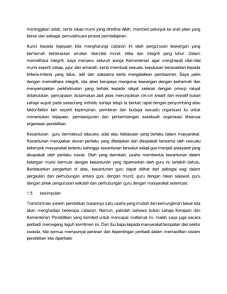 meninggikan adab, serta sikap murni yang diredhai Allah, memberi petunjuk ke arah jalan yang
benar dan sebagai pemudahcara proses pembelajaran.
Kunci kepada kejayaan kita mengharungi cabaran ini ialah pengurusan kewangan yang
berhemah berteraskan amalan nilai-nilai moral, etika dan integriti yang luhur. Dalam
memelihara integriti, saya menyeru seluruh warga Kementerian agar menghayati nilai-nilai
murni seperti cekap, jujur dan amanah, serta membuat sesuatu keputusan berasaskan kepada
kriteria-kriteria yang telus, adil dan saksama serta mengelakkan pembaziran. Saya yakin
dengan memelihara integriti, kita akan berupaya mengurus kewangan dengan berhemah dan
menyampaikan perkhidmatan yang terbaik kepada rakyat selaras dengan prinsip rakyat
didahulukan, pencapaian diutamakan.Jadi jelas menunjukkan ciri-ciri kreatif dan inovatif bukan
sahaja wujud pada seseorang individu sahaja tetapi ia berkait rapat dengan penyumbang atau
faktor-faktor lain seperti kepimpinan, pemikiran dan budaya sesuatu organisasi itu untuk
menentukan kejayaan, pembangunan dan perkembangan sesebuah organisasi khasnya
organisasi pendidikan.
Kesantunan guru bermaksud tatacara, adat atau kebiasaan yang berlaku dalam masyarakat.
Kesantunan merupakan aturan perilaku yang ditetapkan dan disepakati bersama oleh sesuatu
kelompok masyarakat tertentu sehingga kesantunan tersebut sekali gus menjadi prasyarat yang
disepakati oleh perilaku sosial. Oleh yang demikian, usaha membentuk kesantunan dalam
kalangan murid bermula dengan kesantunan yang dipamerkan oleh guru iru terlebih dahulu.
Berdasarkan pengertian di atas, kesantunan guru dapat dilihat dari pelbagai segi dalam
pergaulan dan perhubungan antara guru dengan murid, guru dengan rakan sejawat, guru
dengan pihak pengurusan sekolah dan perhubungan guru dengan masyarakat setempat.
1.5 kesimpulan
Transformasi sistem pendidikan bukannya satu usaha yang mudah dan kemungkinan besar kita
akan menghadapi beberapa cabaran. Namun, yakinlah bahawa bukan sahaja Kerajaan dan
Kementerian Pendidikan yang komited untuk mencapai matlamat ini, malah saya juga secara
peribadi memegang teguh komitmen ini. Dari ibu bapa kepada masyarakat tempatan dan sektor
swasta, kita semua mempunyai peranan dan kepentingan peribadi dalam memastikan sistem
pendidikan kita diperbaiki
 