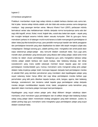 tugasan 2
2.0 berdasar pengalaman
Praktikum memberikan impak bagi setiap individu ia adalah berbeza diantara satu sama lain.
Hal ini jelas kerana setiap individu adalah unik dan tidak ada seratus-peratus sama dengannya
meskipun bagi pasangan kembar seiras. Menurut Khairul Yusri (2007), perbezaan individu
bermaksud variasi atau ketidaksamaan individu daripada norma kumpulannya sama ada dari
segi sifat kognitif, emosi, fizikal, moral, tingkah laku, sosial atau bakat dan aspek – aspek yang
lain mungkin terdapat sesama individu dalam sesuatu kumpulan. Oleh itu guru-guru harus
memahami perkara ini di kalangan murid-murid kerana ia boleh mempengaruhi pembelajaran di
dalam kelas.[wp-like-locker]Umumnya, para pendidik mempunyai kaedah dan teknik pengajaran
dan pembelajaran tersendiri yang akan diaplikasikan ke dalam bilik darjah mengikut subjek atau
matapelajaran. Sebagai seorang guru, adalah penting untuk mengetahui dan ambil peduli akan
siapa sebenarnya pelajar-pelajar atau komuniti didalam sesebuah kelas. Guru juga perlu
meneliti akan pendekatan yang bersesuaian yang dibawa oleh setiap pelajar, bakat serta minat
mereka ke dalam situasi pembelajaran. Sewajarnya guru perlu mengetahui bahawa setiap
individu pelajar adalah berbeza dari aspek budaya, latar belakang keluarga, dan tahap
sosioekonomi yang mana sedikit sebanyak memberi kesan kepada gaya dan corak
pembelajaran mereka.Setelah guru mampu memahami serta mengenali setiap jenis pelajar
didalam kelas,impaknya pelajar boleh mencapai kejayaan daripada hasil pembelajaran mereka
di sekolah.Oleh yang demikian pemahaman yang mendalam akan kepelbagaian pelajar yang
wujud sekarang bukan hanya dilihat dari segi tahap pembelajaran mereka bahkan juga
pemerhatian yang teliti perlu diberikan kepada budaya, etnik, bangsa, agama, latar belakang
keluarga, sosioekonomi dan terutama sekali kepada gaya pembelajaran setiap daripada
mereka dengan menitikberatkan kepada minat, bakat, pengalaman serta kemahiran yang
diperolehi dalam membantu pelajar mencapai hasil pembelajaran.
Kepelbagaian yang wujud antara pelajar perlu dikaji difahami dengan sebaiknya dalam
membantu untuk memahami gaya pembelajaran dan di selitkan dengan latar belakang budaya
setiap orang pelajar dalam menentukan strategi pengajaran yang lebih berkesan. Justeru itu
adalah penting bagi guru memahami serta mengetahui gaya pembelajaran pelajar yang wujud
didalam sesebuah kelas.
 