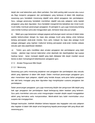 darjah dan soal kebersihan perlu diberi perhatian. Dan lebih penting ialah susunan atau susun
atu Bagi menjamin pengajaran dan pembelajaran yang berkesan di dalam bilik darjahnya,
seseorang guru hendaklah merancang objektif serta aktiviti pengajaran dan pembelajaran.
Guru, sebagai perancang hendaklah memikirkan objektif satu-satu pelajaran serta kaedah
pengajaran yang akan digunakan. Guru hendaklah mengambil kira kebolehan dan minat murid-
murid ketika membuat perancangan pengajaran. Di peringkat ini, guru juga merancang tentang
cara menilai muridnya sama ada menggunakan ujian, lembaran kerja atau pun projek.
d) Malah guru juga berperanan sebagai pegawai perhubungan awam semasa di dalam kelas
apabila berkomunikasi dengan ibu bapa atau penjaga murid yang datang untuk bertanya
tentang pencapaian anak-anak mereka. Guru perlu melayan ibu bapa atau penjaga murid
sebagai pelanggan yang inginkan maklumat tentang pencapaian anak-anak mereka selepas
sesuatu ujian atau peperiksaan diadakan.
e) Terkini, guru perlu merefleksi akan amalan pengajaran dan pembelajaran yang telah
mereka jalankan bagi mencari kelemahan untuk diperbaiki dan dipertingkatkan lagi supaya
hasilnya benar- benar menepati objektif yang telah ditetapkar bilik darjah mestilah sesuai
kerana ia akan mempengaruhi keberkesanan pengajaran guru
2.1.3 Amalan Pengurusan Bilik Darjah
2.1.3.1 Merancang
Seseorang guru perlu merancang perjalanan sesi pengajaran dan pembelajaran atau sesuatu
aktiviti yang dijalankan di dalam bilik darjah. Dalam membuat perancangan pengajaran guru
akan menentukan tajuk pelajaran, objektif yang hendak dicapai, serta jenis bahan pengajaran
dan alat bantu mengajar yang akan digunakan bagi menghidupkan suasana pengajaran dan
pembelajaran.
Selain perancangan pengajaran, guru juga merancang disiplin dan pengurusan bilik darjah yang
baik agar pengajaran dan pembelajaran dapat berlangsung dalam keadaan yang tenteram.
Guru perlu memikirkan cara-cara untuk mengurangkan masalah disiplin seperti menggalakkan
aktiviti yang bermakna serta menyeronokkan. Aktiviti-aktiviti baru boleh menimbulkan unsur
suspens dan mengagumkan.
Sebagai kesimpulan, bolehlah dikatakan bahawa kejayaan atau kegagalan satu-satu pelajaran
atau kegiatan di dalam bilik darjah amat bergantung kepada perancangan teliti yang dibuat oleh
seseorang guru.
 