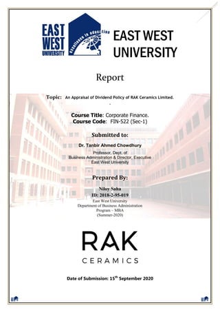 EAST WEST
UNIVERSITY
Report
Topic: An Appraisal of Dividend Policy of RAK Ceramics Limited.
.
Course Title: Corporate Finance.
Course Code: FIN-522 (Sec-1)
Submitted to:
Dr. Tanbir Ahmed Chowdhury
Professor, Dept. of
Business Administration & Director, Executive
East West University
Prepared By:
Date of Submission: 15th
September 2020
Niloy Saha
ID: 2018-2-95-019
East West University
Department of Business Administration
Program – MBA
(Summer-2020)
 