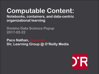 Computable Content:  
Notebooks, containers, and data-centric
organizational learning
Domino Data Science Popup 
2017-02-22
Paco Nathan, @pacoid 
Dir, Learning Group @ O’Reilly Media
 