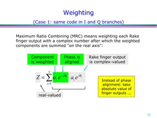 Weighting Maximum Ratio Combining (MRC) means weighting each Rake finger output with a complex number after which the weighted components are summed “on the real axis”: Component is weighted Phase is aligned Rake finger output is complex-valued real-valued (Case 1: same code in I and Q branches) Instead of phase alignment: take absolute value of finger outputs ... 