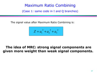 Maximum Ratio Combining The idea of MRC: strong signal components are given more weight than weak signal components.   The signal value after Maximum Ratio Combining is: (Case 1: same code in I and Q branches) 