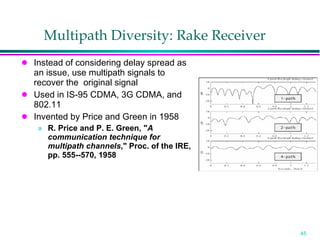 Multipath Diversity: Rake Receiver Instead of considering delay spread as an issue, use multipath signals to recover the  original signal Used in IS-95 CDMA, 3G CDMA, and 802.11 Invented by Price and Green in 1958 R. Price and P. E. Green, " A communication technique for multipath channels ," Proc. of the IRE, pp. 555--570, 1958 