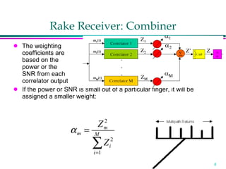 Rake Receiver: Combiner The weighting  coefficients are  based on the  power or the  SNR from each  correlator output If the power or SNR is small out of a particular finger, it will be assigned a smaller weight: 