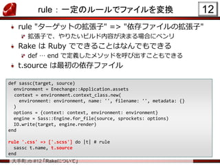 大手町.rb #12 「Rakeについて」
rule ： 一定のルールでファイルを変換
rule "ターゲットの拡張子" => "依存ファイルの拡張子"
拡張子で、やりたいビルド内容が決まる場合にベンリ
Rake は Ruby でできることはなんでもできる
def … end で定義したメソッドを呼び出すこともできる
t.source は最初の依存ファイル
12
def sassc(target, source)
environment = Enechange::Application.assets
context = environment.context_class.new(
environment: environment, name: '', filename: '', metadata: {}
)
options = {context: context, environment: environment}
engine = Sass::Engine.for_file(source, sprockets: options)
IO.write(target, engine.render)
end
rule '.css' => ['.scss'] do |t| # rule
sassc t.name, t.source
end
 