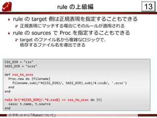 大手町.rb #12 「Rakeについて」
rule の上級編
rule の target 側は正規表現を指定することもできる
正規表現にマッチする場合にそのルールが適用される
rule の sources で Proc を指定することもできる
target のファイル名から複雑なロジックで、
依存するファイル名を導出できる
13
CSS_DIR = "css"
SASS_DIR = "scss"
def css_to_scss
Proc.new do |filename|
filename.sub(/^#{CSS_DIR}/, SASS_DIR).sub(/¥.css$/, '.scss')
end
end
rule %r{^#{CSS_DIR}/.*¥.css$} => css_to_scss do |t|
sassc t.name, t.source
end
 