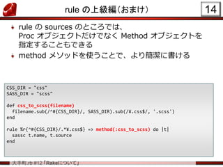 大手町.rb #12 「Rakeについて」
rule の上級編（おまけ）
rule の sources のところでは、
Proc オブジェクトだけでなく Method オブジェクトを
指定することもできる
method メソッドを使うことで、より簡潔に書ける
14
CSS_DIR = "css"
SASS_DIR = "scss"
def css_to_scss(filename)
filename.sub(/^#{CSS_DIR}/, SASS_DIR).sub(/¥.css$/, '.scss')
end
rule %r{^#{CSS_DIR}/.*¥.css$} => method(:css_to_scss) do |t|
sassc t.name, t.source
end
 