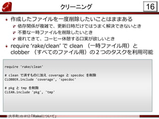大手町.rb #12 「Rakeについて」
クリーニング
作成したファイルを一度削除したいことはままある
依存関係が複雑で、更新日時だけではうまく解決できないとき
不要な一時ファイルを削除したいとき
疲れてきて、コーヒー休憩する口実が欲しいとき
require ‘rake/clean’ で clean （一時ファイル用）と
clobber （すべてのファイル用）の２つのタスクを利用可能
16
require 'rake/clean'
# clean で消すものに加え coverage と specdoc を削除
CLOBBER.include 'coverage', 'specdoc'
# pkg と tmp を削除
CLEAN.include 'pkg', 'tmp'
 
