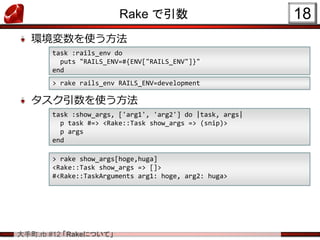 大手町.rb #12 「Rakeについて」
Rake で引数
環境変数を使う方法
タスク引数を使う方法
18
task :rails_env do
puts "RAILS_ENV=#{ENV["RAILS_ENV"]}"
end
> rake rails_env RAILS_ENV=development
task :show_args, ['arg1', 'arg2'] do |task, args|
p task #=> <Rake::Task show_args => (snip)>
p args
end
> rake show_args[hoge,huga]
<Rake::Task show_args => []>
#<Rake::TaskArguments arg1: hoge, arg2: huga>
 
