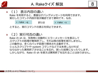 大手町.rb #12 「Rakeについて」
A. Rakeクイズ 解説
（１） 表示内容の違い
Rake を利用すると、豊富なデバッグメッセージを利用できます。
実行したコマンド内容が逐次確認できて便利です。なお、
とすると、実行コマンドの表示を抑止できます。
（２）実行可否の違い
Rake の sh は、失敗時に自動的にエラーメッセージを表示して
スクリプトの処理が異常終了し、それ以降の処理を実行しません。
この動作は、多くのバッチ処理で期待される動作です。
シェルスクリプトや system コマンドなどでは本来しなければ
ならなかった異常終了させることを忘れ、困った結果になったりします。
しかしながら、Rake の sh を使えば異常終了を忘れることはありません。
8
> rake –q > rake –sまたは
 