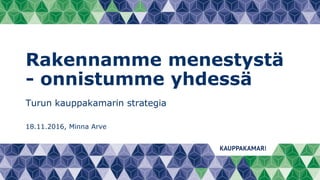 Rakennamme menestystä
- onnistumme yhdessä
Turun kauppakamarin strategia
18.11.2016, Minna Arve
 
