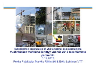 5.12.2012   1




   Nykyaikainen konekalusto on yhä tärkeämpi osa rakentamista
Vuokrauksen markkina kehittyy vuonna 2013 rakentamista
                       paremmin
                       5.12.2012
  Pekka Pajakkala, Markku Riihimäki & Erkki Lehtinen,VTT
 