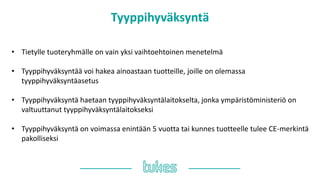 Tyyppihyväksyntä
• Tietylle tuoteryhmälle on vain yksi vaihtoehtoinen menetelmä
• Tyyppihyväksyntää voi hakea ainoastaan tuotteille, joille on olemassa
tyyppihyväksyntäasetus
• Tyyppihyväksyntä haetaan tyyppihyväksyntälaitokselta, jonka ympäristöministeriö on
valtuuttanut tyyppihyväksyntälaitokseksi
• Tyyppihyväksyntä on voimassa enintään 5 vuotta tai kunnes tuotteelle tulee ䷡-쾱Գä
pakolliseksi
 
