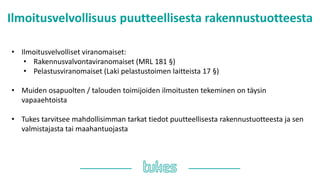 Ilmoitusvelvollisuus puutteellisesta rakennustuotteesta
• Ilmoitusvelvolliset viranomaiset:
• Rakennusvalvontaviranomaiset (MRL 181 §)
• Pelastusviranomaiset (Laki pelastustoimen laitteista 17 §)
• Muiden osapuolten / talouden toimijoiden ilmoitusten tekeminen on täysin
vapaaehtoista
• Tukes tarvitsee mahdollisimman tarkat tiedot puutteellisesta rakennustuotteesta ja sen
valmistajasta tai maahantuojasta
 