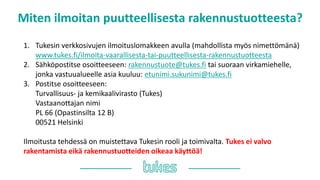 Miten ilmoitan puutteellisesta rakennustuotteesta?
1. Tukesin verkkosivujen ilmoituslomakkeen avulla (mahdollista myös nimettömänä)
www.tukes.fi/ilmoita-vaarallisesta-tai-puutteellisesta-rakennustuotteesta
2. Sähköpostitse osoitteeseen: rakennustuote@tukes.fi tai suoraan virkamiehelle,
jonka vastuualueelle asia kuuluu: etunimi.sukunimi@tukes.fi
3. Postitse osoitteeseen:
Turvallisuus- ja kemikaalivirasto (Tukes)
Vastaanottajan nimi
PL 66 (Opastinsilta 12 B)
00521 Helsinki
Ilmoitusta tehdessä on muistettava Tukesin rooli ja toimivalta. Tukes ei valvo
rakentamista eikä rakennustuotteiden oikeaa käyttöä!
 