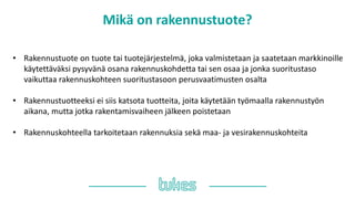 Mikä on rakennustuote?
• Rakennustuote on tuote tai tuotejärjestelmä, joka valmistetaan ja saatetaan markkinoille
käytettäväksi pysyvänä osana rakennuskohdetta tai sen osaa ja jonka suoritustaso
vaikuttaa rakennuskohteen suoritustasoon perusvaatimusten osalta
• Rakennustuotteeksi ei siis katsota tuotteita, joita käytetään työmaalla rakennustyön
aikana, mutta jotka rakentamisvaiheen jälkeen poistetaan
• Rakennuskohteella tarkoitetaan rakennuksia sekä maa- ja vesirakennuskohteita
 