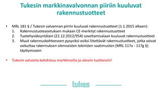 Tukesin markkinavalvonnan piiriin kuuluvat
rakennustuotteet
• MRL 181 § / Tukesin valvonnan piiriin kuuluvat rakennustuotteet (1.1.2015 alkaen):
1. Rakennustuoteasetuksen mukaan CE-merkityt rakennustuotteet
2. Tuotehyväksyntälain (21.12.2012/954) soveltamisalaan kuuluvat rakennustuotteet
3. Muut rakennuskohteeseen pysyviksi osiksi liitettävät rakennustuotteet, jotka voivat
vaikuttaa rakennuksen olennaisten teknisten vaatimusten (MRL 117a - 117g §)
täyttymiseen
• Tukesin valvonta kohdistuu markkinoilla jo oleviin tuotteisiin!
 