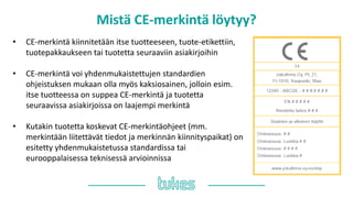 Mistä ䷡-쾱Գä löytyy?
• ䷡-쾱Գä kiinnitetään itse tuotteeseen, tuote-etikettiin,
tuotepakkaukseen tai tuotetta seuraaviin asiakirjoihin
• ䷡-쾱Գä voi yhdenmukaistettujen standardien
ohjeistuksen mukaan olla myös kaksiosainen, jolloin esim.
itse tuotteessa on suppea ䷡-쾱Գä ja tuotetta
seuraavissa asiakirjoissa on laajempi merkintä
• Kutakin tuotetta koskevat ䷡-쾱Գäohjeet (mm.
merkintään liitettävät tiedot ja merkinnän kiinnityspaikat) on
esitetty yhdenmukaistetussa standardissa tai
eurooppalaisessa teknisessä arvioinnissa
 
