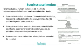 Suoritustasoilmoitus
Rakennustuoteasetuksen mukaiselle CE-merkitylle
rakennustuotteelle laaditaan suoritustasoilmoitus (DoP)
• Suoritustasoilmoitus on tärkein CE-merkinnän liiteasiakirja,
koska siinä on täydelliset tiedot sekä valmistajasta että
tuotteesta ja sen suoritustasosta
• Suoritustasoilmoitus voidaan toimittaa suoraan kullekin
asiakkaalle paperisena tai sähköisessä muodossa, tai
esittää tuotteen valmistajan internetsivulla
• Suomessa suoritustasoilmoitus tulee toimittaa suomeksi
tai ruotsiksi
 