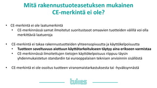 Mitä rakennustuoteasetuksen mukainen
䷡-쾱Գä ei ole?
• ䷡-쾱Գä ei ole laatumerkintä
• CE-merkinnässä samat ilmoitetut suoritustasot omaavien tuotteiden välillä voi olla
merkittäviä laatueroja
• ䷡-쾱Գä ei takaa rakennustuotteiden yhteensopivuutta ja käyttökelpoisuutta
• Tuotteen soveltuvuus aiottuun käyttötarkoitukseen täytyy aina erikseen varmistaa
• CE-merkinnässä ilmoitettujen tietojen käyttökelpoisuus riippuu täysin
yhdenmukaistetun standardin tai eurooppalaisen teknisen arvioinnin sisällöstä
• ䷡-쾱Գä ei ole osoitus tuotteen viranomaistarkastuksesta tai -hyväksynnästä
 
