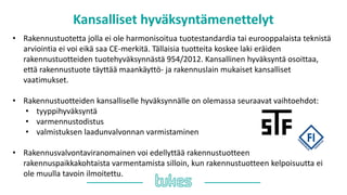 Kansalliset hyväksyntämenettelyt
• Rakennustuotetta jolla ei ole harmonisoitua tuotestandardia tai eurooppalaista teknistä
arviointia ei voi eikä saa CE-merkitä. Tällaisia tuotteita koskee laki eräiden
rakennustuotteiden tuotehyväksynnästä 954/2012. Kansallinen hyväksyntä osoittaa,
että rakennustuote täyttää maankäyttö- ja rakennuslain mukaiset kansalliset
vaatimukset.
• Rakennustuotteiden kansalliselle hyväksynnälle on olemassa seuraavat vaihtoehdot:
• tyyppihyväksyntä
• varmennustodistus
• valmistuksen laadunvalvonnan varmistaminen
• Rakennusvalvontaviranomainen voi edellyttää rakennustuotteen
rakennuspaikkakohtaista varmentamista silloin, kun rakennustuotteen kelpoisuutta ei
ole muulla tavoin ilmoitettu.
 