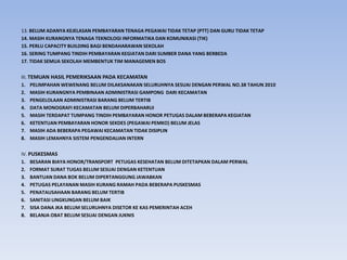 13. BELUM ADANYA KEJELASAN PEMBAYARAN TENAGA PEGAWAI TIDAK TETAP (PTT) DAN GURU TIDAK TETAP
14. MASIH KURANGNYA TENAGA TEKNOLOGI INFORMATIKA DAN KOMUNIKASI (TIK)
15. PERLU CAPACITY BUILDING BAGI BENDAHARAWAN SEKOLAH
16. SERING TUMPANG TINDIH PEMBAYARAN KEGIATAN DARI SUMBER DANA YANG BERBEDA
17. TIDAK SEMUA SEKOLAH MEMBENTUK TIM MANAGEMEN BOS
III. TEMUAN HASIL PEMERIKSAAN PADA KECAMATAN
1. PELIMPAHAN WEWENANG BELUM DILAKSANAKAN SELURUHNYA SESUAI DENGAN PERWAL NO.38 TAHUN 2010
2. MASIH KURANGNYA PEMBINAAN ADMINISTRASI GAMPONG DARI KECAMATAN
3. PENGELOLAAN ADMINISTRASI BARANG BELUM TERTIB
4. DATA MONOGRAFI KECAMATAN BELUM DIPERBAHARUI
5. MASIH TERDAPAT TUMPANG TINDIH PEMBAYARAN HONOR PETUGAS DALAM BEBERAPA KEGIATAN
6. KETENTUAN PEMBAYARAN HONOR SEKDES (PEGAWAI PEMKO) BELUM JELAS
7. MASIH ADA BEBERAPA PEGAWAI KECAMATAN TIDAK DISIPLIN
8. MASIH LEMAHNYA SISTEM PENGENDALIAN INTERN
IV. PUSKESMAS
1. BESARAN BIAYA HONOR/TRANSPORT PETUGAS KESEHATAN BELUM DITETAPKAN DALAM PERWAL
2. FORMAT SURAT TUGAS BELUM SESUAI DENGAN KETENTUAN
3. BANTUAN DANA BOK BELUM DIPERTANGGUNG JAWABKAN
4. PETUGAS PELAYANAN MASIH KURANG RAMAH PADA BEBERAPA PUSKESMAS
5. PENATAUSAHAAN BARANG BELUM TERTIB
6. SANITASI LINGKUNGAN BELUM BAIK
7. SISA DANA JKA BELUM SELURUHNYA DISETOR KE KAS PEMERINTAH ACEH
8. BELANJA OBAT BELUM SESUAI DENGAN JUKNIS
 