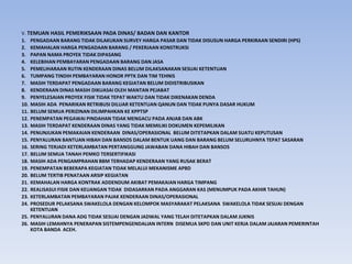 V. TEMUAN HASIL PEMERIKSAAN PADA DINAS/ BADAN DAN KANTOR
1. PENGADAAN BARANG TIDAK DILAKUKAN SURVEY HARGA PASAR DAN TIDAK DISUSUN HARGA PERKIRAAN SENDIRI (HPS)
2. KEMAHALAN HARGA PENGADAAN BARANG / PEKERJAAN KONSTRUKSI
3. PAPAN NAMA PROYEK TIDAK DIPASANG
4. KELEBIHAN PEMBAYARAN PENGADAAN BARANG DAN JASA
5. PEMELIHARAAN RUTIN KENDERAAN DINAS BELUM DILAKSANAKAN SESUAI KETENTUAN
6. TUMPANG TINDIH PEMBAYARAN HONOR PPTK DAN TIM TEHNIS
7. MASIH TERDAPAT PENGADAAN BARANG KEGIATAN BELUM DIDISTRIBUSIKAN
8. KENDERAAN DINAS MASIH DIKUASAI OLEH MANTAN PEJABAT
9. PENYELESAIAN PROYEK FISIK TIDAK TEPAT WAKTU DAN TIDAK DIKENAKAN DENDA
10. MASIH ADA PENARIKAN RETRIBUSI DILUAR KETENTUAN QANUN DAN TIDAK PUNYA DASAR HUKUM
11. BELUM SEMUA PERIZINAN DILIMPAHKAN KE KPPTSP
12. PENEMPATAN PEGAWAI PINDAHAN TIDAK MENGACU PADA ANJAB DAN ABK
13. MASIH TERDAPAT KENDERAAN DINAS YANG TIDAK MEMILIKI DOKUMEN KEPEMILIKAN
14. PENUNJUKAN PEMAKAIAN KENDERAAN DINAS/OPERASIONAL BELUM DITETAPKAN DALAM SUATU KEPUTUSAN
15. PENYALURAN BANTUAN HIBAH DAN BANSOS DALAM BENTUK UANG DAN BARANG BELUM SELURUHNYA TEPAT SASARAN
16. SERING TERJADI KETERLAMBATAN PERTANGGUNG JAWABAN DANA HIBAH DAN BANSOS
17. BELUM SEMUA TANAH PEMKO TERSERTIFIKASI
18. MASIH ADA PENGAMPRAHAN BBM TERHADAP KENDERAAN YANG RUSAK BERAT
19. PENEMPATAN BEBERAPA KEGIATAN TIDAK MELALUI MEKANISME APBD
20. BELUM TERTIB PENATAAN ARSIP KEGIATAN
21. KEMAHALAN HARGA KONTRAK ADDENDUM AKIBAT PEMAKAIAN HARGA TIMPANG
22. REALISASUI FISIK DAN KEUANGAN TIDAK DIDASARKAN PADA ANGGARAN KAS (MENUMPUK PADA AKHIR TAHUN)
23. KETERLAMBATAN PEMBAYARAN PAJAK KENDERAAN DINAS/OPERASIONAL
24. PROSEDUR PELAKSANA SWAKELOLA DENGAN KELOMPOK MASYARAKAT PELAKSANA SWAKELOLA TIDAK SESUAI DENGAN
KETENTUAN
25. PENYALURAN DANA ADG TIDAK SESUAI DENGAN JADWAL YANG TELAH DITETAPKAN DALAM JUKNIS
26. MASIH LEMAHNYA PENERAPAN SISTEMPENGENDALIAN INTERN DISEMUA SKPD DAN UNIT KERJA DALAM JAJARAN PEMERINTAH
KOTA BANDA ACEH.
 