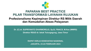 RAPAT KERJA KESEHATAN NASIONAL
JAKARTA, 23-24 FEBRUARI 2023
1
Profesionalisme Kepimpinan Direktur RS Milik Daerah
dan Kemudahan Akses Pelayanan
PAPARAN BEST PRACTICE
PILAR TRANSFORMASI LAYANAN RUJUKAN
Dr. (C) dr. SUPRIYANTO DHARMOREJO, Sp.B, FINACS, M.Kes (MMRS)
Direktur RSUD dr. Iskak Tulungagung, Jawa Timur
 