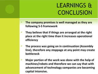 LEARNINGS &
CONCLUSION
 The company premises is well managed as they are
following 5-S framework
 They believe that if things are arranged at the right
place at the right time than it increases operational
efficiency
 The process was going on in continuation (Assembly
line), therefore any stoppage at any point may create
bottleneck
 Major portion of the work was done with the help of
machines/robots and therefore we can say that with
advancement of technology companies are becoming
capital intensive.
 