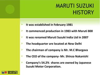MARUTI SUZUKI
HISTORY
 It was established in February 1981
 It commenced production in 1983 with Maruti 800
 It was renamed Maruti Suzuki India Ltd in 2007
 The headquarter are located at New Delhi
 The chairman of company is Mr. M.C Bhargava
 The CEO of the company- Mr. Shinzo Nakanishi
 Company’s 54.2% shares are owned by Japanese
Suzuki Motor Corporation.
 