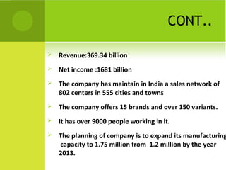 CONT..
 Revenue:369.34 billion
 Net income :1681 billion
 The company has maintain in India a sales network of
802 centers in 555 cities and towns
 The company offers 15 brands and over 150 variants.
 It has over 9000 people working in it.
 The planning of company is to expand its manufacturing
capacity to 1.75 million from 1.2 million by the year
2013.
 